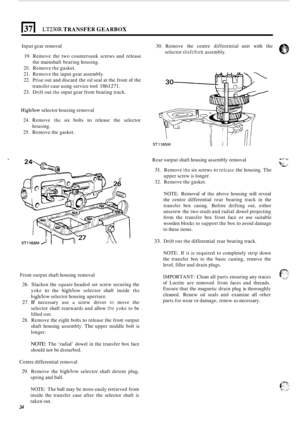 Page 28(371 ~~230~ TRANSFER GEARBOX 
Input gear removal  30. Remove  the centre  differential  unit with  the 
selector 
shaft/fork assembly. 
19.  Remove  the two  countersunk  screws and release 
the  mainshaft  bearing housing. 
20. Remove the gasket. 
21.  Remove  the input  gear assembly. 
22.  Prise  out and  discard  the oil seal  at the  front  of the 
transfer  case using  service  tool 
1861271. 
23. Drift out the input  gear front  bearing  track. 
Highhow selector housing  removal 
24.  Remove 
the...