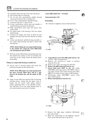 Page 30(37 I LT230R TRANSFER GEARBOX 
53. Carefully charge the lips  of the  seal with  grease. 
54. Fit oil catch  ring on to  housing. 
55. Fit oil seal  into  speedometer  spindle  housing 
(open  side inwards)  with a suitable 
tubc. 
56. Fit ‘0’ ring  to speedometer  spindle housing. 
57.  Lubricate  seal and 
‘0’ ring with oil. 
58. Locate  speedometcr  driven gear and  spindle in 
spindle  housing  and push into  position. 
59. Slide speedometcr  drive gear and spacer  onto 
output  shaft. 
60. Fit...