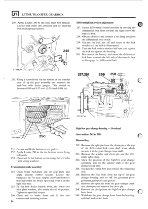 Page 38El LT230R TRANSFER GEARBOX 
249. Apply  Loctite  290 to the  lock  plate  bolt threads. 
Locate  lock plate 
into position  and fit securing 
bolt  (with  spring  washer). 
250.
- Using  a screwdriver  via the  bottom  of the transfer 
case 
lift up  the  gear  assembly  and measure  the 
end
-float  with feeler  gauges.  This  should  be 
between 
0,08 and 0,35 mm (0.003  and 0.014  in). 
251.  Grease  and 
fit the bottom cwer gasket. 
252.  Apply  Loctite  290 
to the ten bottom  cover  fixing 
253....