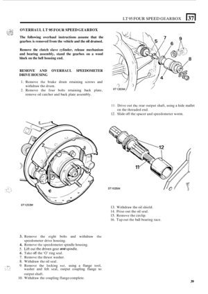 Page 43LT 95 FOUR SPEED GEARBOX 1371 
OVERHAUL LT 95 FOUR SPEED GEARBOX 
The following  overhaul instructions  assume that the 
gearbox  is removed  from the vehicle  and the 
oil drained. 
Remove  the clutch  slave cylinder,  release mechanism 
and  bearing  assembly,  stand the gearbox  on a wood 
block  on the  bell  housing  end. 
REMOVE 
AND OVERHAUL  SPEEDOMETER 
DRIVE  HOUSING 
1. Remove the brake drum retaining  screws  and 
2. Remove the  four bolts retaining  back plate, 
withdraw 
the drum. 
remove...