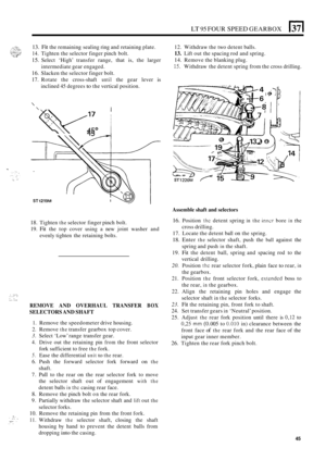 Page 49LT 95 FOUR SPEED GEARBOX 137( 
13. Fit the remaining sealing ring and retaining  plate. 
14. Tighten the selector finger  pinch bolt. 
15. Select  ‘High’  transfer range,  that  is, the  larger 
intermediate gear engaged. 
16. Slacken  the selector  finger bolt. 
17. Rotate the cross-shaft until the gear  lever is 
inclined 45 degrees to the vertical  position. 
 
W17 ACO 
ST 1 21 9M 1- 
18. Tighten the selector finger  pinch bolt. 
19. 
Fit the  top  cover  using a new  joint  washer  and 
evenly...