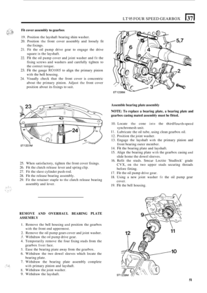 Page 55LT 95 FOUR SPEED GEARBOX (37( 
Fit cover  assembly to gearbox 
19. Position  the layshaft  bearing shim washer. 
20.  Position 
the front  cover  assembly  and loosely  fit 
the  fixings. 
21. Fit  the  oil pump  drive gear to engage  the drive 
square 
in the  layshaft. 
22. 
Fit the  oil pump  cover and joint  washer  and fit the 
fixing  screws  and washers  and carefully  tighten to 
the  correct  torque. 
23. Fit the gauge R01005 to align  the primary  pinion 
with the bell housing. 
24. Visually...