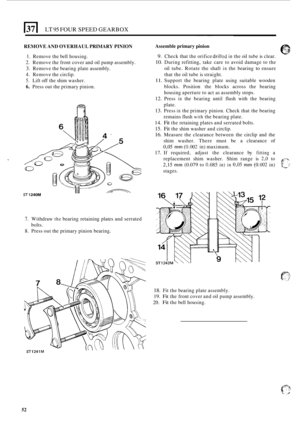 Page 56LT 95 FOUR SPEED GEARBOX 
REMOVE AND OVERHAUL  PRIMARY PINION 
1. Remove the bell  housing. 
2. Remove  the front  cover  and oil pump  assembly. 
3. Remove  the bearing  plate assembly. 
4. Remove  the circlip. 
5. Lift  off the  shim  washer. 
6. Press  out the primary  pinion. 
ST 1 240M 
7. Withdraw the bearing retaining  plates and serrated 
8. Press  out the primary  pinion bearing. 
bolts.  ~  ~~~  ~  ~~  ~ 
Assemble 
primary pinion 
9. Check that the orifice drilkd in the oil tube  is clear. 
10....