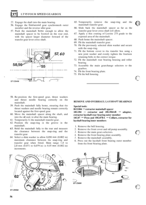Page 60137 I LT 95 FOUR SPEED GEARBOX 
55. Engage the shaft into the main  bearing. 
56. Engage  the first/second gear synchromesh  outer 
member  and the reverse  idler gear. 
57.  Push  the mainshaft 
home enough to allow  the 
mainshaft  spacer to 
be locatcd on the  rear  end, 
with 
the spacer  larger diameter  forward of the 
transfer  gear lever  cross
-shaft. 
60 
58. Re-position  the first-speed  gear, thrust  washers 
and  thrust  needle  bearing  correctly on the 
mainshaft. 
59. Push the mainshaft...