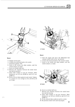Page 63LT 95 FOUR SPEED GEARBOX 
. 
37 
Renew 
L 
Renew 3. Start the engine  and move  the differential  lock 
4. Connect the elcctrical leads to the  actuator  switch. 
5. Screw in the switch, less shim  washers, until the 
vacuum 
control valve 
to the ‘up’  position. 
3. Engagc  reverse gear. 
4.  Connect 
the electrical  leads to the switch. 
5. Switch  the ignition ‘ON’. 
6. Screw in the  switch,  less shim  washers,  until the 
switch  contacts  are madc. 
7.  Screw  in a further  half turn. 
8. Mcasurc...