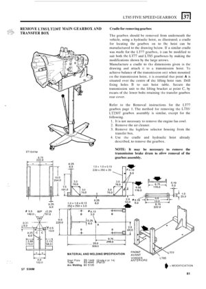 Page 65LT85 FIVE SPEED GEARBOX El 
REMOVE LTWLT230T MAIN GEARBOX AND Cradle for removing gearbox 
The gearbox  should be removed  from underneath  the 
vehicle,  using a hydraulic  hoist, as illustrated; 
a cradle 
for  locating  the gearbox  on 
to thc hoist can be 
manufactured to the drawing below. If a similar  cradle 
was 
made for the  LT77  gearbox, it can be  modified  to 
suit  both 
the Ll77 and LT85 gearboxes by making  the 
modifications  shown by the  large  arrows. 
Manufacture  a cradle 
to the...