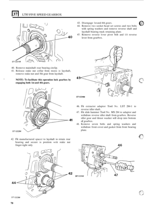 Page 74E[ LT85 FIVE SPEED GEARBOX 
40 
40. Remove  mainshaft  rear bearing  circlip. 
41. Release  stake nut collar  from recess in layshaft, 
remove  stake nut and  5th gear  from  layshaft. 
NOTE: To facilitate  this  operation lock gearbox  by 
engaging  both 
1st and 4th gears. 
ST1332M e 
41 
42. Fit manufactured  spaccr to layshaft to retain  rear 
bearing  and secure 
in position with stake  nut 
finger
-tight  only 
42 ST 
43. Disengage  1st and  4th gears. 0 7..::. 
44. Remove two socket hcad set...