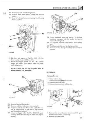 Page 75LT85 FIVE SPEED GEARBOX I37 I 
49. Remove  layshaft front bearing  spacer. 
50.  Remove  input shaft bearing  circlip and selective 
51.  Remove  bolts and spacers  retaining  front bcaring 
washer. 
plate 
to gearbox. 
56 
57 
ST1336M 
50 
58. Extract  mainshaft from rear bearing. To facilitate 
operation  assistance  will be needed 
to support 
mainshaft  and layshaft. 
59.  Tap  layshaft  forwards  and remove  rear bearing 
race. 
60. Withdraw  mainshaft and layshaft  assemblies. 
61. Remove  rcvcrsc...