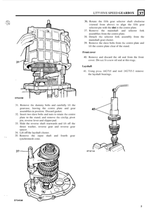 Page 9LT77 FIVE SPEED GEARBOX 
31. Remove the dummy  bolts and carefully lift the 
gearcase,  leaving the ccntre  plate and gear 
assemblies  in position.  Discard gasket. 
32.  Insert  two slave  bolts and nuts  to retain 
the centre 
plate 
to the  stand;  and remove the circlip,  pivot 
pin,  reverse  lever and slipper  pad. 
33. Slide the reverse  shaft rearwards  and lift off the 
thrust  washer,  reverse gear and reverse  gear 
spacer. 
34.  Lift 
off the layshaft  cluster. 
35. Remove  the input  shaft...