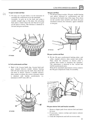 Page 81~~85 FIVE SPEED GEARBOX 1371 
.:i : . i.; ..., -;.::. ..:, ..:.?:, , ... .. .. ... , 
1st gear to bush end float  5th gear end float 
7. Fit 5th  gear  thrust  washer,  5th gear,  needle  bearing 
and  spacer  followed  by synchromesh  unit but 
leaving  out the baulk  ring at this  stage.  Press down 
on the synchro  inner member  and chcck the gear 
end 
float as  shown; this tolerance,  again is identical 
to  3rd  gear. 
5. To carry out 1st gear  check,  it is  not  necessary to 
assemble  the...