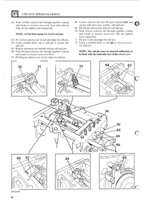 Page 86LT85 FIVE SPEED GEARBOX 
62. Push M2nd selector  rail through  gearbox  seating 
and  locate 
in reverse  cross-over lever  and selector 
fork; 
do not  tighten  fork clamp  bolt. 
NOTE: IstiZnd fork clamp bolt is not a set boit. 
63. Fit lst/2nd selector  jaw to rail and  align for roll pin. 
64. Using  suitable  drift, tap in roll pin to secure  jaw 
65. Repeat  operation for 3rd/4th selector rail and jaw. 
66.  Push  5th gear  selector  rail through  gearbox  scating 
67. 
Fit 5th  gear  selector jaw...