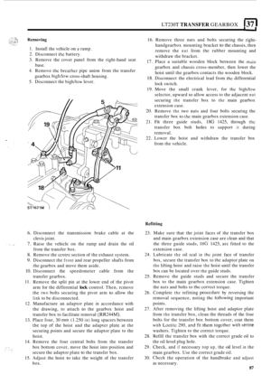 Page 91LT230T TRANSFER GEARBOX I37 I 
1. Install the vehicle on a ramp. 
2. Disconnect thc battery. 
3.  Remove  the cover  panel  from the right
-hand  seat 
4. Remove the breathcr pipe union  from the transfer 
5.  Disconnect  the 
high/low lever. 
base. 
gearbox 
high/low cross-shaft  housing.  16. 
Remove  three 
nuts and bolts  securing  the right- 
handgearbox  mounting bracket to the chassis, then 
remove  the 
nut from the rubber mounting  and 
withdraw  the bracket. 
17. Place  a suitable  wooden...