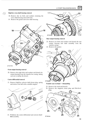 Page 97LT230T TRANSFER BOX 1371 
Highhow cross-shaft housing  removal 
18. Remove the six bolts  and washers  retaining  the 
19. Remove thc gasket and cross-shaft  housing. 
cross
-shaft 
housing  and earth  lead. 
- STI 577M 
Front  output  housing  removal 
20. Remove  the eight  bolts and washers  and detach the 
output  housing  from the transfer box casing,  taking 
care  not to mislay  the dowel. 
Centre  differential  removal 
21. Remove high/low selector shaft dctent  plug, spring 
and  retrieve  the...