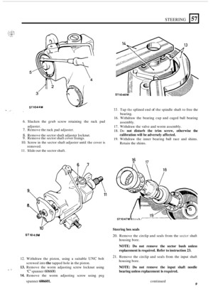 Page 13STEERING 
15. Tap the splined end of the spindle shaft  to free  the 
bearing. 
3 
57 
16.  Withdraw  the bearing  cup and caged  ball bearing 
17.  Withdraw  the valve  and worm assembly. 
18. 
Do not  disturb  the  trim  screw,  otherwise the 
calibration  will be adversely  affected. 
19. Withdraw  the inner  bearing  ball race  and shims. 
Retain  the shims. 
6. 
Slacken  the  grub screw  retaining  the rack  pad 
7. Remove  the rack  pad adjuster. 
8. Remove  the sector shaft  adjuster locknut. 9....