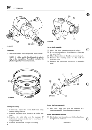 Page 14STEERING 
26 
ST1050M 
Sector shaft assembly 
27. Check that  there is no side play on the rollers. 
28.  If excessive  side play 
on the roller  does exist renew 
29. Check the  condition of the adjuster  screw threads. 
30.  Examine  the  bearing areas on the  shaft  for 
31. 
Examinc the  gear  teeth  for uneven or  excessive 
the 
sector shaft. 
excessive  wear. 
wear: 
Inspecting 
22. Discard all rubber seals  and provide  replacements. 
NOTE: A rubber seal is fitted behind  the plastic 
ring 
on...