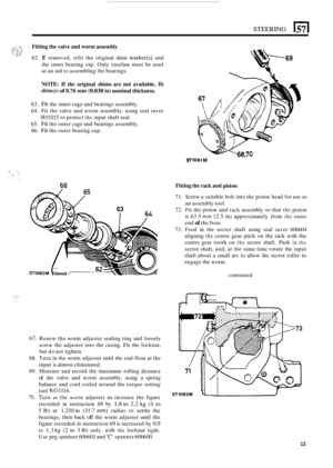 Page 17STEERING 
Fitting the valve and worm assembly 
62. If removed,  refit the original  shim washer(s) and 
the inner  bearing  cap.  Only  vaseline  must be used 
as an  aid to assembling  the bearings. 
NOTE: If the  original shims are not available,  fit 
shim(s) of 0.76 mm (0.030 in) nominal thickness. 
63. Fit the inner  cage and bearings assembly. 
64.  Fit  the valve  and worm  assembly,  using  seal  saver 
R01015 to protect the input shaft seal. 
65. 
Fit the outer  cage and bearings  assembly. 
66....