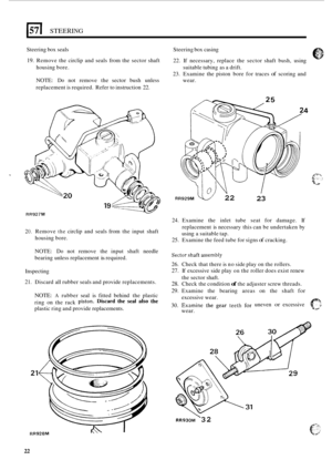 Page 26157 I STEERING 
Steering box seals 
19. Remove  the circlip  and seals  from the sector  shaft Steering 
box casing 
22.  If necessary,  replace  the sector  shaft bush,  using 
23.  Examine  the piston  bore for traces 
of scoring  and 
housing 
bore. 
NOTE: Do not remove  the sector  bush unless  wear. 
replacement  is required.  Refer to instruction 
22. 
suitable  tubing as a drift. 
20. Remove the circlip  and  seals  from the input  shaft 
housing  bore. 
RR929M v/ 22 23 
24. Examine  the  inlet...