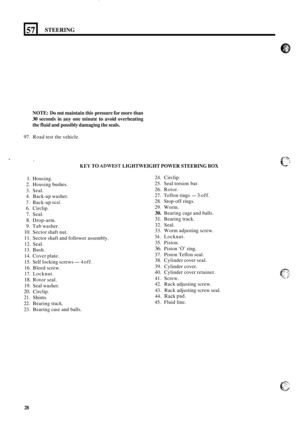 Page 3257 
NOTE: Do not  maintain  this pressure for more  than 
30 seconds  in any  one minute to avoid  overheating 
the 
fluid and possibly damaging  the seals. 
STEERING 
97.  Road  test the vehicle. 
KEY TO ADWEST LIGHTWEIGHT POWER STEERING BOX 
1. Housing. 
2. Housing  bushes. 
3.  Seal. 
4.  Back
-up washer. 
5. Back-up seal. 
6.  Circlip. 
7. Seal. 
8. Drop-arm. 
9.  Tab  washer. 
10. Sector  shaft nut. 
11. Sector  shaft and follower  assembly. 
12.  Seal. 
13.  Bush. 
14.  Cover  plate. 
15.  Self...