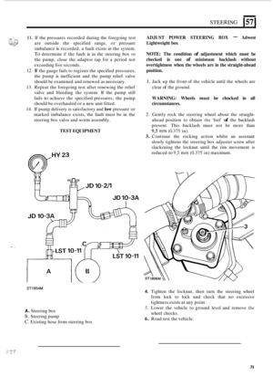 Page 35.. . 
STEERING 157 
11. If the  pressures  recorded during the  foregoing test 
are  outside  the specified  range, or pressure 
imbalance 
is recorded,  a fault  exists  in the  system. 
To determine if the  fault is in the  steering  box or 
the  pump,  close the  adaptor  tap  for a period  not 
exceeding  five seconds. 
12. If the gauge  fails to register  the specified  pressures, 
the  pump 
is inefficient  and the  pump  relief valve 
should  be examined  and renewed  as necessary. 
13.  Repeat...