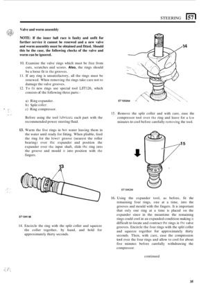 Page 39STEERING 157 I 
Valve and worm  assembly 
NOTE: If the  inner  ball race  is faulty  and unfit for 
further  service it cannot  be renewed  and a new  valve 
and  worm  assembly  must be obtained  and fitted.  Should 
this  be the  case,  the following  checks of the  valve  and 
worm  can be  ignored. 
10. Examine  the  valve  rings  which  must be free  from 
cuts,  scratches  and scores. 
Also, the rings  should 
be  a loose  fit 
in the grooves. 
11. If  any  ring  is unsatisfactory,  all the  rings...