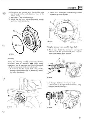 Page 41STEERING 
34. Drive-in a new  bearing, up to the  shoulder,  with 
the  bearing  number  and  chamfered ends of the 
rollers trailing. 
35. Fit a  new ‘0’ ring seal to the cover. 
36. Check  that  the  cover  bearing  lubrication  passage 
and  bleed  nipple 
hole is clear. 
57 
. :.I..: .. . ... ... .. , 
ST 1 
2. Fit the  sector shaft  upper needle  bearings, number 
outwards, up  to the  shoulder. 
ST 
Fitting the valve  and worm assembly (input shaft) 
3. Fit the  input  shaft to the  steering  box...