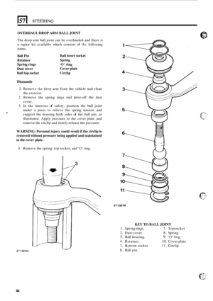 Page 48OVERHAUL DROP ARM BALL JOINT 
. 
The drop  arm ball joint  can be overhauled and  there is 
a  repair  kit available  which consists 
of the following 
items. 
Ball  Pin  Ball lower socket 
Retainer  Spring 
Spring  rings 
‘0’ ring 
Dust  cover  Cover plate 
Ball  top socket  Circlip 
Dismantle 
1. Remove the drop  arm  from  the vehicle  and clean 
the exterior. 
2. Remove  the  spring  rings and prise-off the  dust 
cover. 
3. In  the  interests of safety,  position  the ball  joint 
under  a press  to...