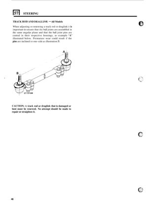 Page 50El STEERING 
TRACK ROD AND DRAGLINK - All Models 
When adjusting  or renewing a track  rod or draglink it is 
important to ensure  that the ball joints  are assembled in 
the  same  angular  plane and that  the ball  joint  pins are 
central 
in their  respective  housings,  as  example ‘A’ 
illustrated  below. Premature wear could  result if the 
pins are inclined  to one-side  as illustration B. 
CAUTION: A track rod  or draglink  that is damaged or 
bent  must  be renewed.  No attempt should be made...