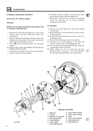 Page 5864 
OVERHAUL REAR HUB ASSEMBLY 
Service tool: 18G 1349 seal replacer 
Dismantle 
NOTE:  The 
oil catcher mentioned in instructions  7 and 
17, 
is fitted  to 110 models  only. 
SUSPENSION 
1. Slacken  the  road wheel retaining nuts,  jack  up the 
vehicle,  lower onto axle stands  and  remove the 
road  wheels. 
2.  Remove  the three brake  drum retaining screws and 
withdraw  the brake  drum. If necessary,  slacken the 
brake  adjuster to  facilitate removal. 
3. Lever off the hub  cap  and  remove  the...