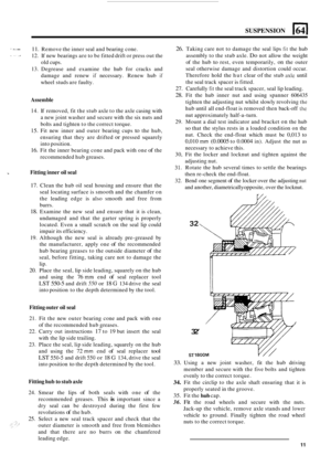 Page 61SUSPENSION 
S. I ... 
.I 11. Remove the inner seal and bearing  cone. 
12.  If new  bearings  are to be  fitted  drift or press  out the 
old  cups. 
13.  Degrease  and examine  the hub  for  cracks  and 
damage  and  renew 
if necessary.  Renew  hub if 
wheel studs are faulty. 
Assemble 
14. If removed,  fit the  stub  axle to the  axle  casing  with 
a new joint washer  and secure  with the six nuts  and 
bolts  and tighten  to the  correct torque. 
15. Fit  new  inner  and outer  bearing  cups to the...