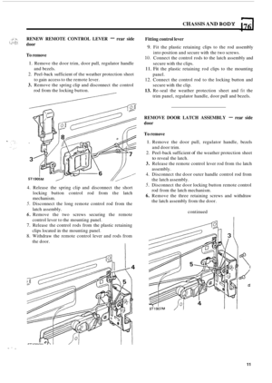 Page 93CHASSIS AND BODY 176 
RENEW REMOTE  CONTROL  LEVER - rear side 
door 
To remove 
1. Remove  the door  trim,  door pull, regulator  handle 
2. Peel-back sufficient  of the  weather protection  sheet 
3. Remove the spring clip and disconnect  the control 
and 
bezels. 
to  gain  access  to the  remote  lever. 
rod from  the locking  button. 
Fitting control  lever 
9. Fit the  plastic  retaining  clips to the  rod  assembly 
10. Connect  the control  rods to the latch  assembly and 
11. Fit the plastic...