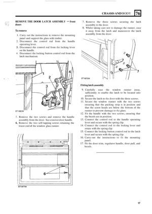 Page 99CHASSIS AND BODY 
REMOVE THE DOOR LATCH ASSEMBLY - front 
doors 
76 
To remove 
1. Carry  out the  instructions tc remove  the mounting 
2. Disconnect  the  control  rod from  the handle 
3. Disconnect  the control  rod  from the locking  lever 
4. Disconnect  the locking  button control rod  from the 
panel 
and support  the glass with  timber. 
operating  lever. 
on  the  handle. 
latch  mechanism. 
ST1983M 
5. Remove  the  two  screws  and  remove  the  handle 
assembly from  the door. See exterior...