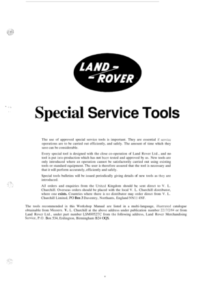 Page 3- . .. .aI 
I. 
Special Service Tools 
The use of approved  special service  tools is important.  They are essential if servicc 
operations  are to be  carried  out efficiently, and  safely. The amount  of time  which  they 
save can  be considerable. 
Every  special  tool is designed  with the close  co
-operation  of Land  Rover  Ltd., and no 
tool is put into production  which has not been tested  and approved  by us. New tools are 
only  introduced  where 
an operation  cannot  be  satisfactorily...