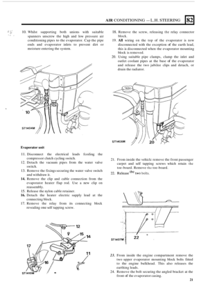 Page 29AIR CONDITIONING - L.H. STEERING 
:.- 10. Whilst supporting  both  unions with suitable 
spanners  unscrew the high  and low pressure  air 
conditioning pipes 
to the evaporator.  Cap the pipe 
ends  and evaporator  inlets to prevent  dirt  or 
moisture  entering the  system. 
18. Remove the  screw,  releasing the relay connector 
block. 
19. All wiring on the  top  of the  evaporator  is now 
disconnected with the exception of the earth lead, 
this 
is disconnected when  the evaporator mounting 
block...