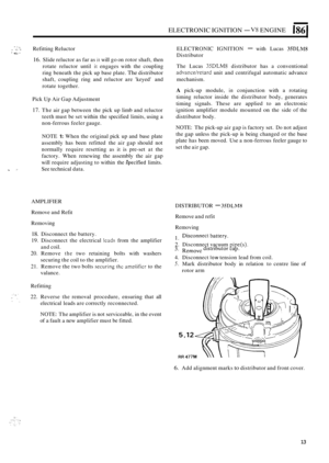 Page 47ELECTRONIC IGNITION - V8 ENGINE I86 I 
,. * . ,. - Refitting Reluctor  ELECTRONIC  IGNITION - with Lucas 35DLMS 
Distributor * e.- 1 
16. Slide reluctor  as far as it will  go on  rotor shaft,  then 
rotate  reluctor  until 
it engages with the coupling 
ring  beneath  the pick  up base  plate. 
The distributor 
shaft,  coupling  ring  and  reluctor are keyed  and 
rotate together. 
Pick  Up Air  Gap  Adjustment 
17. The  air gap  between  the pick  up limb  and  reluctor 
teeth  must be set  within  the...