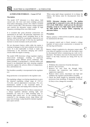 Page 5886 
ALTERNATOR OVERHAUL - Lucas A12745 
ELECTRICAL EQUIPMENT- ALTERNATOR 
Description 
The model A127 alternator is a three  phase,  field 
sensed  unit, the rotor  and stator  windings  generate 
three  phase  alternating  current (AC) which  is rectified 
to  direct  current 
(DC). The electronic  voltage regulator 
unit  controls  the alternator  output voltage  by high 
frequency  switching 
of the rotor  field circuit. 
It 
is essential  that good  electrical  connections  are 
maintained  at all...