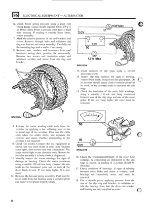 Page 60186 I ELECTRICAL EQUIPMENT - ALTERNATOR 
6. Check brush  spring  pressure using a push  type 
spring 
guage. Gauge  should  register 136 to 279 g (5 
to 10 02) when brush  is pressed  until face is flush 
with  housing. 
If reading is outside  these  limits, 
renew  assembly. 
7. Mark the  relative positions  of the end  brackets  and 
stator.  Remove  through bolts and withdraw  slip 
ring  end bracket and  stator assembly. Carefully  tap 
the mounting  lugs with a mallet 
if necessary. 
8. Remove...