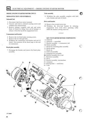 Page 64L 
86 
DIESEL ENGINE STARTER MOTOR (2M113) 
DISMANTLE TEST AND OVERHAUL 
Solenoid 
Unit 
ELECTRICAL EQUIPMENT - DIESEL ENGINE STARTER MOTOR 
1. Disconnect  link from  starter  terminal. 
2. Unscrew  and remove  solenoid  securing screws and 
withdraw  the solenoid  body. 
3. Remove  plunger complete  with seal and nylon 
block  (if fitted)  by lifting  front end 
of plunger  to 
release 
it from  the top of the  engagement  lever. 
Commutator  end bracket 
4. Remove  the two  brush  plate securing...