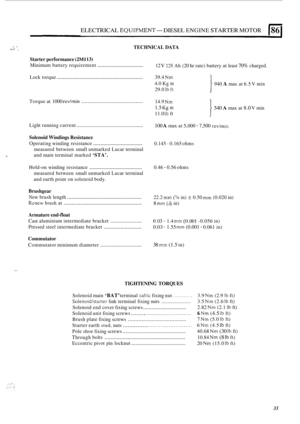 Page 67ELECTRICAL EQUIPMENT- DIESEL ENGINE STARTER MOTOR (86 
TECHNICAL DATA .. .1./  ~ 
Starter 
performance (2M113) 
Minimum  battery requirement ................................ 12 V 178 Ah (20 hr  rate) battery at least 70% charged. 
........................................................ 
940 A max at 6.5 V min 
Lock  torque  39.4 Nm 
4.0 Kg m 
29.0 Ib ft 
......................................... 
540 A max at 8.0 V min 
Torque 
at 1000 
rev/min 14.9 Nm 
1.5 Kg m 
11.0 Ib ft 
Light  running  current...