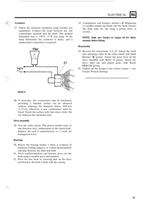 Page 811 
ELECTRICAL 186) 
I* t:!; - Armature 33. Commutator  end bracket;  thread a & Whitworth 
or suitable  similar tap firmly  into the bush.  Extract 
the  bush  with 
the tap using  a power  press in 
reverse. 
NOTE: Soak new  bushes  in engine  oil  for  thirty 
minutes  before fitting. 
, .I- 
27. Check  the armature  insulation  using suitable  test 
equipment.  Connect the tester  between  any one 
commutator  segment and the shaft. 
The method 
illustrated  uses a 
110 V, 15 W test  lamp.  If the...