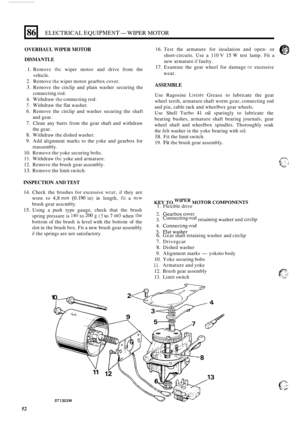 Page 8686 
OVERHAUL WIPER MOTOR 
ELECTRICAL EQUIPMENT- WIPER MOTOR 
DISMANTLE 
1. Removc :hc wiper motor  and drive  from the 
2. Remove the wiper motor  gearbox  cover. 
3. Remove  the circlip  and plain  washer  securing  the 
4.  Withdraw 
the connecting  rod. 
5. Withdraw the flat  washer. 
6. Remove  the circlip  and  washer  securing the shaft 
7. Clean  any burrs  from the gear  shaft  and  withdraw 
8. Withdraw  the dished  washer. 
9. Add alignment  marks to the  yoke  and gearbox  for 
vehicle....