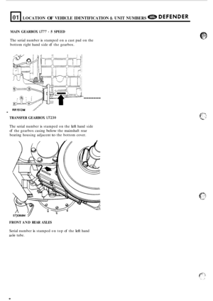 Page 12L 
01 LOCATION OF VEHICLE IDENTIFICATION & UNIT NUMBERS e DEFENDER 
MAIN  GEARBOX LT77 - 5 SPEED 
The serial  number is stamped  on a cast pad  on the 
bottom  right hand  side 
of the gearbox. 
RR1513M 1 . 
TRANSFER  GEARBOX LT230 
------- 
The serial  number is stamped  on the left hand  side 
of the gearbox  casing below the mainshaft  rear 
bearing  housing  adjacent 
to the bottom  cover. 
FRONT  AND REAR  AXLES 
Serial number is stamped  on top of the left hand 
axle tube.  