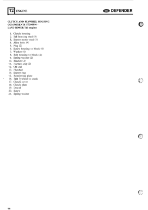 Page 2412 ENGINE e DEFENDER 
_I 
CLUTCH AND FLYWHEEL  HOUSING 
LAND  ROVER  Tdi engine 
COMPONENTS 
ST3066M - 
I. 
Clutch  housing 
2. Bell housing  stud (9) 
3. Starter motor stud (1) 
4. Allen bolts (4) 
5. Plug (2) 
6. Screw housing  to block (6) 
7. Washer (6) 
8. Bolt  housing  to block (2) 
9. Spring  washer (2) 
10. Bracket (2) 
11. Harness  clip (2) 
12. Oil seal 
13.  Flywheel 
14.  Starter  ring 
15. Reinforcing  plate 
16. 
Bolt flywheel  to crank 
17.  Clutch  cover 
18. Clutch  plate 
19.  Dowel...