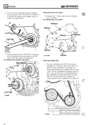 Page 4612 
6. To remove the crankshaft damper retaining 
bolt  use pecial  service  tool 
FR I01 tor LST 127 
o restrain  the damper  and a 30 socket  to 
remove  the special  bolt. 
ENGINE a DEFENDER 
Removing front  cover plate. 
9. Unscrew the 11 bolts and one  nut to release 
the cover  plate. 
See fitting front cover plate 
ST3125M 
7. Fit the  pressure  button 18G1464/5 to the  end 
of the  crankshaft  and using service tool LST 
136, extract  the damper as illustrated. 
See  fitting front  damper and...