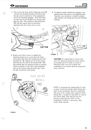 Page 47DEFENDER ENGINE 11 2 1 
2. Now screw  the body of the timing  pin tool  LST 
128 into the flywheel  housing and check  that 
the  pin can 
be inserted  in to  the  appropriate 
slot  in the  flywheel  periphery.  Note that there 
are 
two slots  in the  flywheel  one being  wider 
than  the othe.  The narrowest 
slot determines 
TDC for this engine  and it is therefore 
important  that the correct  slot is used. 
4. To lock the  pump,  Slacken  the locking  screw 
anticlockwise  and remove  the...