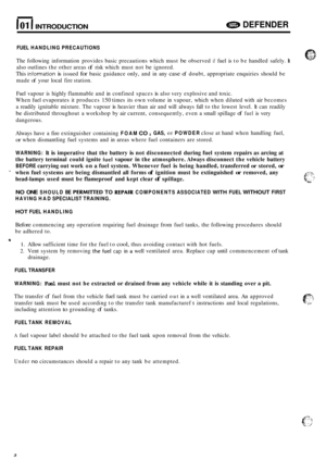 Page 6101 I INTRODUCTION e DEFENDER 
FUEL HANDLING  PRECAUTIONS 
The following  information  provides basic precautions  which must be observed if fuel is to  be  handled  safely. It 
also  outlines  the other  areas 
of risk which  must not be ignored. 
This 
information is issued for basic  guidance  only, and in any case of doubt,  appropriate  enquiries should be 
made 
of your  local  fire station. 
Fuel  vapour  is highly  flammable  and in confined  spaces 
is also very explosive  and toxic. 
When  fuel...