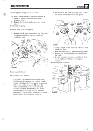 Page 51ENGINE a DEFENDER 
Removing fuel pump  and side  cover 
12 
20. Use a 6 mm allen key to release  the fuel  lift 
pump  to gain  access 
to the side  cover 
retaining  bolts. 
21. 
Release the six bolts  and remove  the cover 
plate. 
See  fitting 
lift pump. 
Remove  front side cover  plate 
22. 
Release the six bolts  and remove  the front  side 
cover plate  complete  with the crankcase 
ventilation  pipe. 
I 111 ST3003 M 
Remove camfollowers 
See cylinder  head remove 
CAUTION: The camfollers  are...