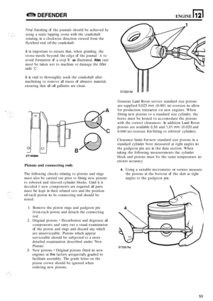 Page 57DEFENDER ENGINE n 12 
Finai finishing of the joumals  should be achieved  by 
using  a static  lapping  stone with the crankshaft 
rotating  in a clockwise  direction viewed from the 
flywheel  end 
of the crankshaft. 
.*  .. 11 
It is important  to ensure  that, when  grinding,  the 
stone  travels  beyond  the edge 
of the joumal A to 
avoid  formation 
of a step B as illustrated. Also care 
must  be taken  not to machine  or damage  the fillet 
radii 
C. 
It is vital  to thoroughly  wash the...