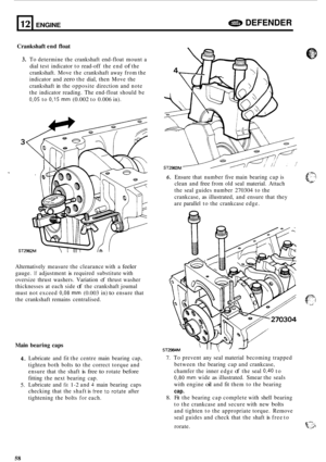 Page 6212 
Crankshaft end float 
e DEFENDER ENGINE 
3. To determine  the crankshaft  end-float mount  a 
dial  test  indicator  to read-off  the end 
of the 
crankshaft.  Move the crankshaft  away from the 
indicator  and 
zero the dial,  then  Move  the 
crankshaft  in the  opposite  direction and note 
the  indicator  reading. The end-float  should be 
0,05 to 0,15 mm (0.002 to 0.006 in). 
Alternatively  measure the clearance  with a 
feeler 
gauge. If adjustment is required  substitute  with 
oversize...