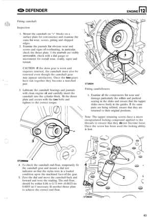 Page 67e DEFENDER ENGINE n 12 
T . .. 
.... 
.. 
Fitting  camshaft 
Inspection  1.  Mount  the camshaft  on 
v blocks on a 
surface  plate for convenience  and examine  the 
cams 
for wear,  scores,  pitting and  chipped 
edges. 
2. Examine  the journals for obvious wear  and 
scores and  signs 
of overheating,  in particular, 
check  the thrust  plate. 
If the journals are visibly 
sewiceable, check  with a dial  gauge  or 
micrometer for  overall wear, ovality,  taper and 
runout. 
CAUTION: If the skew  gear...