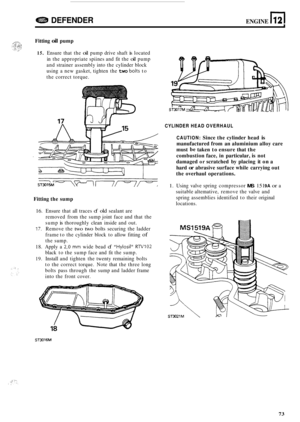 Page 77DEFENDER ENGINE n 12 
Fitting oil pump 
15. Ensure that the oil pump  drive shaft is located 
in  the  appropriate  spiines and fit the 
oil pump 
and  strainer  assembly  into the cylinder  block 
using  a new  gasket,  tighten the 
two bolts to 
the  correct  torque. 
Fitting the sump 
16. Ensure  that all traces of old sealant  are 
removed  from the sump  joint face and that  the 
sump 
is thoroughly  clean inside  and out. 
17. Remove  the two two bolts securing  the ladder 
frame  to the  cylinder...